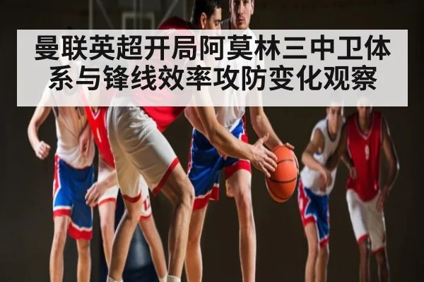 曼联英超开局阿莫林三中卫体系与锋线效率攻防变化观察