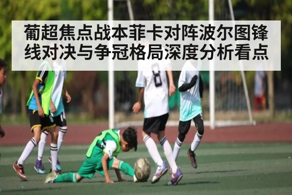 葡超焦点战本菲卡对阵波尔图锋线对决与争冠格局深度分析看点