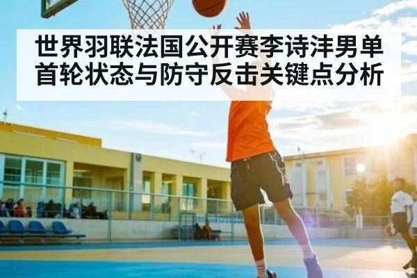 世界羽联法国公开赛李诗沣男单首轮状态与防守反击关键点分析