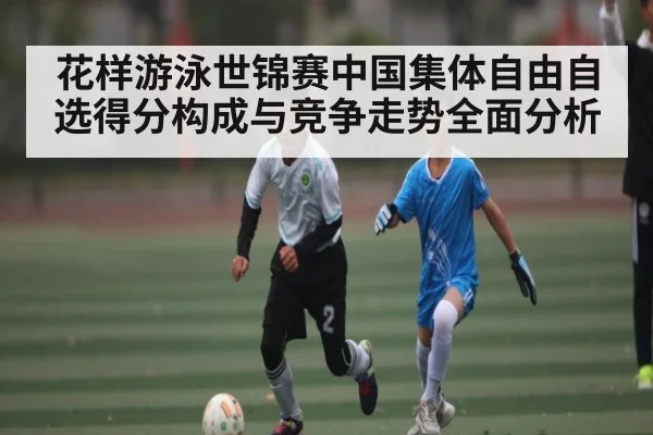 花样游泳世锦赛中国集体自由自选得分构成与竞争走势全面分析